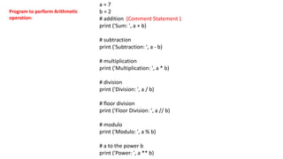 a = 7
b = 2
# addition (Comment Statement )
print ('Sum: ', a + b)
# subtraction
print ('Subtraction: ', a - b)
# multiplication
print ('Multiplication: ', a * b)
# division
print ('Division: ', a / b)
# floor division
print ('Floor Division: ', a // b)
# modulo
print ('Modulo: ', a % b)
# a to the power b
print ('Power: ', a ** b)
Program to perform Arithmetic
operation:
 