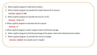 1. Write a python program to add three numbers .
2. Write a Python program to calculate the simple interest of an amount :
Formula : (pxnxr ) / 100.
3. Write a python program to calculate the area of a circle :
Formula : (3.14 x r2)
4. Write a python program to calculate area of a square:
Formula : a2
5. Write a python program to add 5 subjects marks and find the average.
6. Write a python program to find the percentage of the above total marks obtained by the student.
7. Write a python program to calculate the area of a triangle :
Formula : 1/2xbxh (b is breath and h is height )
 