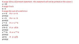 # assign 10 to a (Comment statement : this statement will not be printed on the screen )
a = 10
# assign 5 to b
b = 5
# assign the sum of a and b to a
a += b # a = a + b
print(a)
a -= b # a = a – b
print(a)
a *= b # a = a * b
print(a)
a %= b # a= a% b
print(a)
a **=b # a= a ** b
print(a)
a//=b # a= a//b
print(a)
 