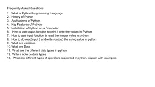 Frequently Asked Questions
1. What is Python Programming Language
2. History of Python
3. Applications of Python
4. Key Features of Python
5. Installation of Python on a Computer
6. How to use output function to print / write the values in Python
7. How to use input function to read the integer vales in python
8. How to do read(input ) and write (output) the string value in python
9. What are variables
10.What are Data
11. What are the different data types in python
12. Write a note on data types
13. What are different types of operators supported in python, explain with examples
 