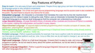 Key Features of Python
Easy to Learn - It is very easy to learn and understand. People of any age group can learn this language very easily.
Its language syntax is very simple to understand.
Free and Open Source - It is a free and open-source programming language and its source code is also available to
the public. You don't have to acquire any licence for its uses.
Interpreted Language - An interpreter is a translator that translates the code line by line into machine level
language and this makes it easier to debug the code. Python uses an interpreter to translate the program from a
high-level language to a machine level language so that the computer can understand our instruction.
Large Standard Library - ALarge Standard Library of already written modules and functions of Python is available
in the market, making the coding easier and quicker in every aspect.
Object-Oriented Language - It supports object-oriented programming which includes concepts of classes, data
abstraction, polymorphism, encapsulation etc.
GUI Programming Support - Python supports programming in Graphical Users Interfaces using already existing
modules, such as PyQT5, wxPython, Tickler etc.
Portable Language - Python supports portability for example if we have a python code for windows and we want to
run this code on another platform such as, Unix, Linux or Mac then we do not need to change it, we can run this
code on any platform.
High-Level Language - Python is a high-level language. It means that it is easy to code, and once we write
programs in python, we do not need to worry about the system architecture, nor do we need to manage the memory
in python manually.
Support Language Integration - Python supports language integration because we can easily integrated python
with other languages like C, C++ etc.
 