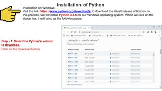 Installation of Python
Installation on Windows
Visit the link https://www.python.org/downloads/ to download the latest release of Python. In
this process, we will install Python 3.8.6 on our Windows operating system. When we click on the
above link, it will bring us the following page.
.
Step - 1: Select the Python's version
to download.
Click on the download button
 