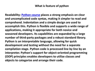 What is feature of python
Readability: Python course places a strong emphasis on clear
and uncomplicated code syntax, making it simpler to read and
comprehend. Indentation and a simple design are used to
accomplish this. Python is flexible and supports a wide range of
applications, making it appropriate for both novice and
seasoned developers. Its capabilities are expanded by a large
number of third-party packages and a robust standard library.
Python is an interpretable language, allowing for quick
development and testing without the need for a separate
compilation stage. Python code is processed line by line by an
interpreter. Python's support for object-oriented programming
(OOP) principles enables developers to utilize classes and
objects to categorize and arrange their code.
 
