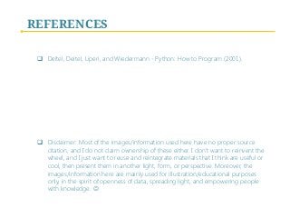 REFERENCES
q  Deitel, Deitel, Liperi, and Wiedermann - Python: How to Program (2001).
q  Disclaimer: Most of the images/information used here have no proper source
citation, and I do not claim ownership of these either. I don’t want to reinvent the
wheel, and I just want to reuse and reintegrate materials that I think are useful or
cool, then present them in another light, form, or perspective. Moreover, the
images/information here are mainly used for illustration/educational purposes
only, in the spirit of openness of data, spreading light, and empowering people
with knowledge. J
 