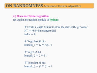 ON RANDOMNESS Mersenne Twister Algorithm
2.) Mersenne Twister Algorithm
(as used in the random module of Python)
# Create a length 624 list to store the state of the generator
MT = [0 for i in xrange(624)]
index = 0

# To get last 32 bits
bitmask_1 = (2 ** 32) - 1
# To get 32. bit
bitmask_2 = 2 ** 31
# To get last 31 bits
bitmask_3 = (2 ** 31) - 1

 