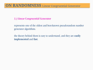 ON RANDOMNESS Linear Congruential Generator
3.) Linear Congruential Generator
represents one of the oldest and best-known pseudorandom number
generator algorithms.

the theory behind them is easy to understand, and they are easily
implemented and fast.

 