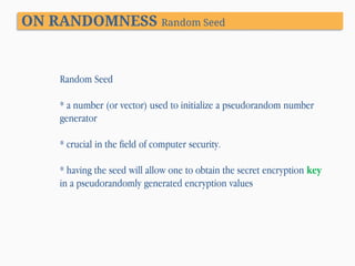 ON RANDOMNESS Random Seed

Random Seed
* a number (or vector) used to initialize a pseudorandom number
generator
* crucial in the field of computer security.
* having the seed will allow one to obtain the secret encryption key
in a pseudorandomly generated encryption values

 