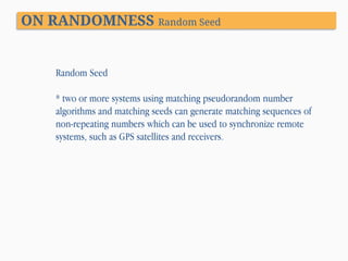 ON RANDOMNESS Random Seed

Random Seed

* two or more systems using matching pseudorandom number
algorithms and matching seeds can generate matching sequences of
non-repeating numbers which can be used to synchronize remote
systems, such as GPS satellites and receivers.

 