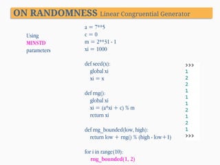 ON RANDOMNESS Linear Congruential Generator
Using
MINSTD
parameters

a = 7**5
c=0
m = 2**31 - 1
xi = 1000
def seed(x):
global xi
xi = x
def rng():
global xi
xi = (a*xi + c) % m
return xi
def rng_bounded(low, high):
return low + rng() % (high - low+1)
for i in range(10):
rng_bounded(1, 2)

 