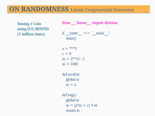 ON RANDOMNESS Linear Congruential Generator
Tossing 1 Coin
using LCG MINSTD
(1 million times)

from __ future__ import division
if __name__ == '__main__':
main()
a = 7**5
c=0
m = 2**31 - 1
xi = 1000
def seed(x):
global xi
xi = x

def rng():
global xi
xi = (a*xi + c) % m
return xi

 