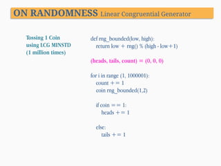 ON RANDOMNESS Linear Congruential Generator
Tossing 1 Coin
using LCG MINSTD
(1 million times)

def rng_bounded(low, high):
return low + rng() % (high - low+1)
(heads, tails, count) = (0, 0, 0)
for i in range (1, 1000001):
count += 1
coin rng_bounded(1,2)

if coin == 1:
heads += 1
else:
tails += 1

 