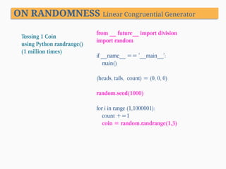 ON RANDOMNESS Linear Congruential Generator
Tossing 1 Coin
using Python randrange()
(1 million times)

from __ future__ import division
import random
if __name__ == '__main__':
main()
(heads, tails, count) = (0, 0, 0)
random.seed(1000)
for i in range (1,1000001):
count +=1
coin = random.randrange(1,3)

 