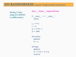 ON RANDOMNESS Linear Congruential Generator
Tossing 2 Coins
using LCG MINSTD
(1 million times)

from __ future__ import division
if __name__ == '__main__':
main()
a = 7**5
c=0
m = 2**31 - 1
xi = 1000
def seed(x):
global xi
xi = x

def rng():
global xi
xi = (a*xi + c) % m
return xi

 