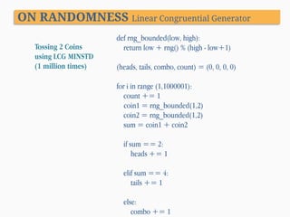 ON RANDOMNESS Linear Congruential Generator
Tossing 2 Coins
using LCG MINSTD
(1 million times)

def rng_bounded(low, high):
return low + rng() % (high - low+1)

(heads, tails, combo, count) = (0, 0, 0, 0)
for i in range (1,1000001):
count += 1
coin1 = rng_bounded(1,2)
coin2 = rng_bounded(1,2)
sum = coin1 + coin2
if sum == 2:
heads += 1
elif sum == 4:
tails += 1
else:
combo += 1

 
