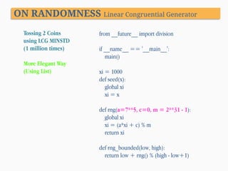 ON RANDOMNESS Linear Congruential Generator
Tossing 2 Coins
using LCG MINSTD
(1 million times)
More Elegant Way
(Using List)

from __future__ import division

if __name__ == '__main__':
main()
xi = 1000
def seed(x):
global xi
xi = x
def rng(a=7**5, c=0, m = 2**31 - 1):
global xi
xi = (a*xi + c) % m
return xi
def rng_bounded(low, high):
return low + rng() % (high - low+1)

 