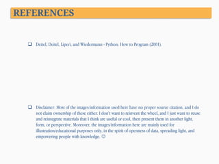 REFERENCES

 Deitel, Deitel, Liperi, and Wiedermann - Python: How to Program (2001).

 Disclaimer: Most of the images/information used here have no proper source citation, and I do
not claim ownership of these either. I don’t want to reinvent the wheel, and I just want to reuse
and reintegrate materials that I think are useful or cool, then present them in another light,
form, or perspective. Moreover, the images/information here are mainly used for
illustration/educational purposes only, in the spirit of openness of data, spreading light, and
empowering people with knowledge. 

 