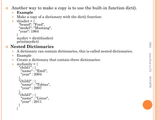  Another way to make a copy is to use the built-in function dict().
 Example
 Make a copy of a dictionary with the dict() function:
 thisdict = {
"brand": "Ford",
"model": "Mustang",
"year": 1964
}
mydict = dict(thisdict)
print(mydict)
 Nested Dictionaries
 A dictionary can contain dictionaries, this is called nested dictionaries.
 Example
 Create a dictionary that contain three dictionaries:
 myfamily = {
"child1" : {
"name" : "Emil",
"year" : 2004
},
"child2" : {
"name" : "Tobias",
"year" : 2007
},
"child3" : {
"name" : "Linus",
"year" : 2011
}
}
PKS
Asst.Prof
in
CS
SVCSFW
 