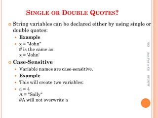 SINGLE OR DOUBLE QUOTES?
 String variables can be declared either by using single or
double quotes:
 Example
 x = "John"
# is the same as
x = 'John‘
 Case-Sensitive
 Variable names are case-sensitive.
 Example
 This will create two variables:
 a = 4
A = "Sally"
#A will not overwrite a
PKS
Asst.Prof
in
CS
SVCSFW
 