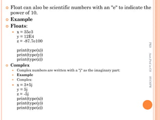 Float can also be scientific numbers with an "e" to indicate the
power of 10.
 Example
 Floats:
 x = 35e3
y = 12E4
z = -87.7e100
print(type(x))
print(type(y))
print(type(z))
 Complex
 Complex numbers are written with a "j" as the imaginary part:
 Example
 Complex:
 x = 3+5j
y = 5j
z = -5j
print(type(x))
print(type(y))
print(type(z))
PKS
Asst.Prof
in
CS
SVCSFW
 
