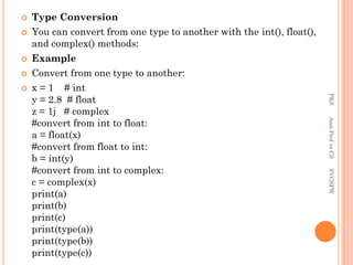  Type Conversion
 You can convert from one type to another with the int(), float(),
and complex() methods:
 Example
 Convert from one type to another:
 x = 1 # int
y = 2.8 # float
z = 1j # complex
#convert from int to float:
a = float(x)
#convert from float to int:
b = int(y)
#convert from int to complex:
c = complex(x)
print(a)
print(b)
print(c)
print(type(a))
print(type(b))
print(type(c))
PKS
Asst.Prof
in
CS
SVCSFW
 