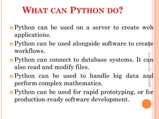 WHAT CAN PYTHON DO?
 Python can be used on a server to create web
applications.
 Python can be used alongside software to create
workflows.
 Python can connect to database systems. It can
also read and modify files.
 Python can be used to handle big data and
perform complex mathematics.
 Python can be used for rapid prototyping, or for
production-ready software development.
PKS
Asst.Prof
in
CS
SVCSFW
 