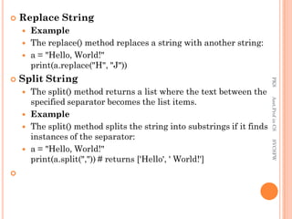  Replace String
 Example
 The replace() method replaces a string with another string:
 a = "Hello, World!"
print(a.replace("H", "J"))
 Split String
 The split() method returns a list where the text between the
specified separator becomes the list items.
 Example
 The split() method splits the string into substrings if it finds
instances of the separator:
 a = "Hello, World!"
print(a.split(",")) # returns ['Hello', ' World!']

PKS
Asst.Prof
in
CS
SVCSFW
 