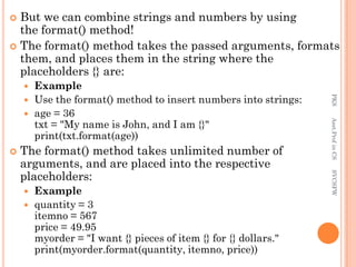  But we can combine strings and numbers by using
the format() method!
 The format() method takes the passed arguments, formats
them, and places them in the string where the
placeholders {} are:
 Example
 Use the format() method to insert numbers into strings:
 age = 36
txt = "My name is John, and I am {}"
print(txt.format(age))
 The format() method takes unlimited number of
arguments, and are placed into the respective
placeholders:
 Example
 quantity = 3
itemno = 567
price = 49.95
myorder = "I want {} pieces of item {} for {} dollars."
print(myorder.format(quantity, itemno, price))
PKS
Asst.Prof
in
CS
SVCSFW
 