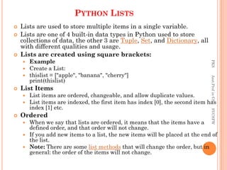 PYTHON LISTS
 Lists are used to store multiple items in a single variable.
 Lists are one of 4 built-in data types in Python used to store
collections of data, the other 3 are Tuple, Set, and Dictionary, all
with different qualities and usage.
 Lists are created using square brackets:
 Example
 Create a List:
 thislist = ["apple", "banana", "cherry"]
print(thislist)
 List Items
 List items are ordered, changeable, and allow duplicate values.
 List items are indexed, the first item has index [0], the second item has
index [1] etc.
 Ordered
 When we say that lists are ordered, it means that the items have a
defined order, and that order will not change.
 If you add new items to a list, the new items will be placed at the end of
the list.
 Note: There are some list methods that will change the order, but in
general: the order of the items will not change.
PKS
Asst.Prof
in
CS
SVCSFW
 