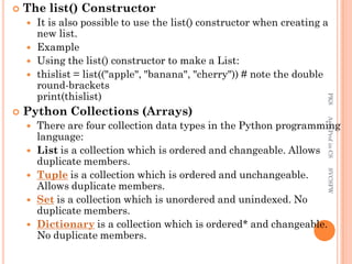  The list() Constructor
 It is also possible to use the list() constructor when creating a
new list.
 Example
 Using the list() constructor to make a List:
 thislist = list(("apple", "banana", "cherry")) # note the double
round-brackets
print(thislist)
 Python Collections (Arrays)
 There are four collection data types in the Python programming
language:
 List is a collection which is ordered and changeable. Allows
duplicate members.
 Tuple is a collection which is ordered and unchangeable.
Allows duplicate members.
 Set is a collection which is unordered and unindexed. No
duplicate members.
 Dictionary is a collection which is ordered* and changeable.
No duplicate members.
PKS
Asst.Prof
in
CS
SVCSFW
 