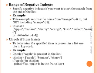  Range of Negative Indexes
 Specify negative indexes if you want to start the search from
the end of the list:
 Example
 This example returns the items from "orange" (-4) to, but
NOT including "mango" (-1):
 thislist =
["apple", "banana", "cherry", "orange", "kiwi", "melon", "mang
o"]
print(thislist[-4:-1])
 Check if Item Exists
 To determine if a specified item is present in a list use
the in keyword:
 Example
 Check if "apple" is present in the list:
 thislist = ["apple", "banana", "cherry"]
if "apple" in thislist:
print("Yes, 'apple' is in the fruits list")
PKS
Asst.Prof
in
CS
SVCSFW
 
