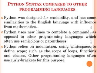 PYTHON SYNTAX COMPARED TO OTHER
PROGRAMMING LANGUAGES
 Python was designed for readability, and has some
similarities to the English language with influence
from mathematics.
 Python uses new lines to complete a command, as
opposed to other programming languages which
often use semicolons or parentheses.
 Python relies on indentation, using whitespace, to
define scope; such as the scope of loops, functions
and classes. Other programming languages often
use curly-brackets for this purpose.
PKS
Asst.Prof
in
CS
SVCSFW
 