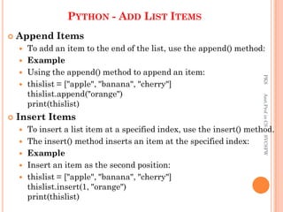 PYTHON - ADD LIST ITEMS
 Append Items
 To add an item to the end of the list, use the append() method:
 Example
 Using the append() method to append an item:
 thislist = ["apple", "banana", "cherry"]
thislist.append("orange")
print(thislist)
 Insert Items
 To insert a list item at a specified index, use the insert() method.
 The insert() method inserts an item at the specified index:
 Example
 Insert an item as the second position:
 thislist = ["apple", "banana", "cherry"]
thislist.insert(1, "orange")
print(thislist)
PKS
Asst.Prof
in
CS
SVCSFW
 