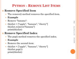 PYTHON - REMOVE LIST ITEMS
 Remove Specified Item
 The remove() method removes the specified item.
 Example
 Remove "banana":
 thislist = ["apple", "banana", "cherry"]
thislist.remove("banana")
print(thislist)
 Remove Specified Index
 The pop() method removes the specified index.
 Example
 Remove the second item:
 thislist = ["apple", "banana", "cherry"]
thislist.pop(1)
print(thislist)
PKS
Asst.Prof
in
CS
SVCSFW
 