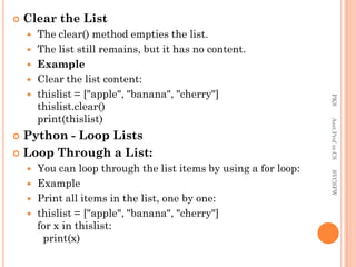  Clear the List
 The clear() method empties the list.
 The list still remains, but it has no content.
 Example
 Clear the list content:
 thislist = ["apple", "banana", "cherry"]
thislist.clear()
print(thislist)
 Python - Loop Lists
 Loop Through a List:
 You can loop through the list items by using a for loop:
 Example
 Print all items in the list, one by one:
 thislist = ["apple", "banana", "cherry"]
for x in thislist:
print(x)
PKS
Asst.Prof
in
CS
SVCSFW
 