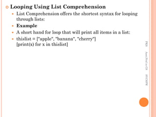  Looping Using List Comprehension
 List Comprehension offers the shortest syntax for looping
through lists:
 Example
 A short hand for loop that will print all items in a list:
 thislist = ["apple", "banana", "cherry"]
[print(x) for x in thislist]
PKS
Asst.Prof
in
CS
SVCSFW
 
