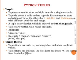 PYTHON TUPLES
 Tuple
 Tuples are used to store multiple items in a single variable.
 Tuple is one of 4 built-in data types in Python used to store
collections of data, the other 3 are List, Set, and Dictionary, all
with different qualities and usage.
 A tuple is a collection which is ordered and unchangeable.
 Tuples are written with round brackets.
 Example
 Create a Tuple:
 thistuple = ("apple", "banana", "cherry")
print(thistuple)
 Tuple Items
 Tuple items are ordered, unchangeable, and allow duplicate
values.
 Tuple items are indexed, the first item has index [0], the second
item has index [1] etc.
PKS
Asst.Prof
in
CS
SVCSFW
 