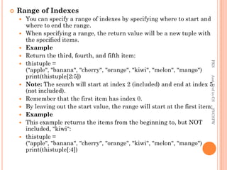  Range of Indexes
 You can specify a range of indexes by specifying where to start and
where to end the range.
 When specifying a range, the return value will be a new tuple with
the specified items.
 Example
 Return the third, fourth, and fifth item:
 thistuple =
("apple", "banana", "cherry", "orange", "kiwi", "melon", "mango")
print(thistuple[2:5])
 Note: The search will start at index 2 (included) and end at index 5
(not included).
 Remember that the first item has index 0.
 By leaving out the start value, the range will start at the first item:
 Example
 This example returns the items from the beginning to, but NOT
included, "kiwi":
 thistuple =
("apple", "banana", "cherry", "orange", "kiwi", "melon", "mango")
print(thistuple[:4])
PKS
Asst.Prof
in
CS
SVCSFW
 