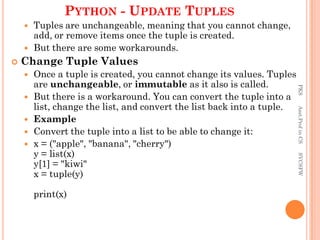 PYTHON - UPDATE TUPLES
 Tuples are unchangeable, meaning that you cannot change,
add, or remove items once the tuple is created.
 But there are some workarounds.
 Change Tuple Values
 Once a tuple is created, you cannot change its values. Tuples
are unchangeable, or immutable as it also is called.
 But there is a workaround. You can convert the tuple into a
list, change the list, and convert the list back into a tuple.
 Example
 Convert the tuple into a list to be able to change it:
 x = ("apple", "banana", "cherry")
y = list(x)
y[1] = "kiwi"
x = tuple(y)
print(x)
PKS
Asst.Prof
in
CS
SVCSFW
 