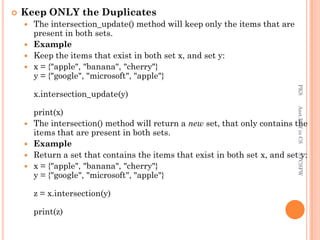  Keep ONLY the Duplicates
 The intersection_update() method will keep only the items that are
present in both sets.
 Example
 Keep the items that exist in both set x, and set y:
 x = {"apple", "banana", "cherry"}
y = {"google", "microsoft", "apple"}
x.intersection_update(y)
print(x)
 The intersection() method will return a new set, that only contains the
items that are present in both sets.
 Example
 Return a set that contains the items that exist in both set x, and set y:
 x = {"apple", "banana", "cherry"}
y = {"google", "microsoft", "apple"}
z = x.intersection(y)
print(z)
PKS
Asst.Prof
in
CS
SVCSFW
 