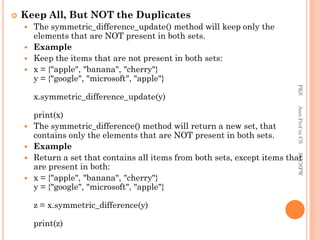  Keep All, But NOT the Duplicates
 The symmetric_difference_update() method will keep only the
elements that are NOT present in both sets.
 Example
 Keep the items that are not present in both sets:
 x = {"apple", "banana", "cherry"}
y = {"google", "microsoft", "apple"}
x.symmetric_difference_update(y)
print(x)
 The symmetric_difference() method will return a new set, that
contains only the elements that are NOT present in both sets.
 Example
 Return a set that contains all items from both sets, except items that
are present in both:
 x = {"apple", "banana", "cherry"}
y = {"google", "microsoft", "apple"}
z = x.symmetric_difference(y)
print(z)
PKS
Asst.Prof
in
CS
SVCSFW
 