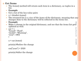  Get Items
 The items() method will return each item in a dictionary, as tuples in a
list.
 Example
 Get a list of the key:value pairs
 x = thisdict.items()
 The returned list is a view of the items of the dictionary, meaning that any
changes done to the dictionary will be reflected in the items list.
 Example
 Make a change in the original dictionary, and see that the items list gets
updated as well:
 car = {
"brand": "Ford",
"model": "Mustang",
"year": 1964
}
x = car.items()
print(x) #before the change
car["year"] = 2020
print(x) #after the change
PKS
Asst.Prof
in
CS
SVCSFW
 
