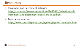 © SkillBrew http://skillbrew.com
Resources
 Increment and decrement behavior
http://stackoverflow.com/questions/1485841/behaviour-of-
increment-and-decrement-operators-in-python
 Tutorial on numbers
http://www.tutorialspoint.com/python/python_numbers.htm
16
 