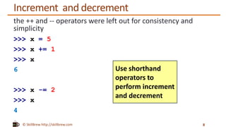 © SkillBrew http://skillbrew.com
Increment and decrement
the ++ and -- operators were left out for consistency and
simplicity
>>> x = 5
>>> x += 1
>>> x
6
>>> x -= 2
>>> x
4
8
Use shorthand
operators to
perform increment
and decrement
 