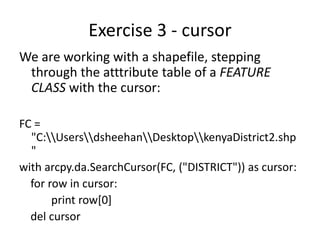 Exercise 3 - cursor
We are working with a shapefile, stepping
through the atttribute table of a FEATURE
CLASS with the cursor:
FC =
"C:UsersdsheehanDesktopkenyaDistrict2.shp
"
with arcpy.da.SearchCursor(FC, ("DISTRICT")) as cursor:
for row in cursor:
print row[0]
del cursor
 