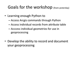 Goals for the workshop (from yesterday)
• Learning enough Python to
– Access Arcgis commands through Python
– Access individual records from attribute table
– Acccess individual geometries for use in
geoprocessing
• Develop the ability to record and document
your geoprocessing
 