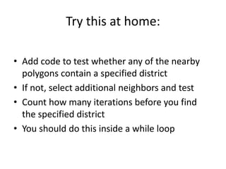 Try this at home:
• Add code to test whether any of the nearby
polygons contain a specified district
• If not, select additional neighbors and test
• Count how many iterations before you find
the specified district
• You should do this inside a while loop
 