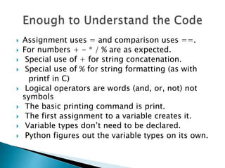  Assignment uses = and comparison uses ==.
 For numbers + - * / % are as expected.
 Special use of + for string concatenation.
 Special use of % for string formatting (as with
printf in C)
 Logical operators are words (and, or, not) not
symbols
 The basic printing command is print.
 The first assignment to a variable creates it.
 Variable types don’t need to be declared.
 Python figures out the variable types on its own.
 