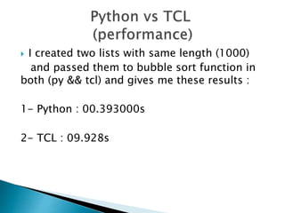  I created two lists with same length (1000)
and passed them to bubble sort function in
both (py && tcl) and gives me these results :
1- Python : 00.393000s
2- TCL : 09.928s
 