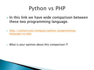  In this link we have wide comparison between
these two programming language.
 http://vschart.com/compare/python-programming-
language/vs/php
 What is your opinion about this comparison ??
 