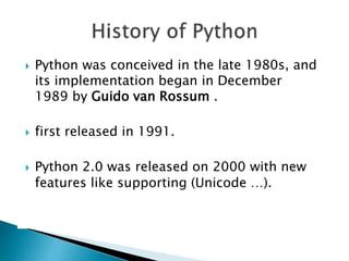  Python was conceived in the late 1980s, and
its implementation began in December
1989 by Guido van Rossum .
 first released in 1991.
 Python 2.0 was released on 2000 with new
features like supporting (Unicode …).
 